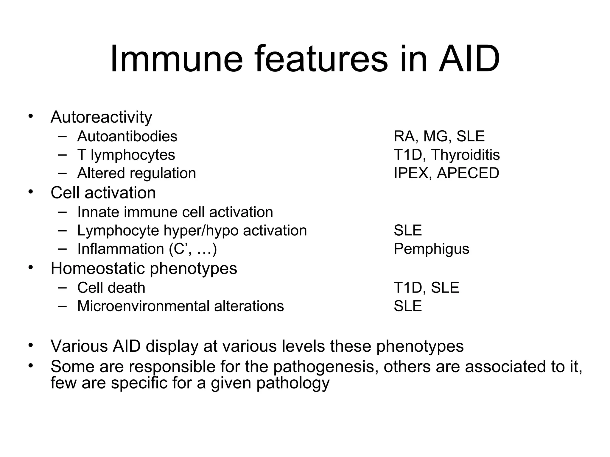 Immune features in AID Autoreactivity Autoantibodies RA, MG, SLE T lymphocytes T1D, Thyroiditis Altered regulation IPEX, APECED Cell activation Innate immune cell activation Lymphocyte hyper/hypo activation SLE Inflammation (C’, …) Pemphigus Homeostatic phenotypes Cell death T1D, SLE Microenvironmental alterations SLE Various AID display at various levels these phenotypes Some are responsible for the pathogenesis, others are associated to it, few are specific for a given pathology 