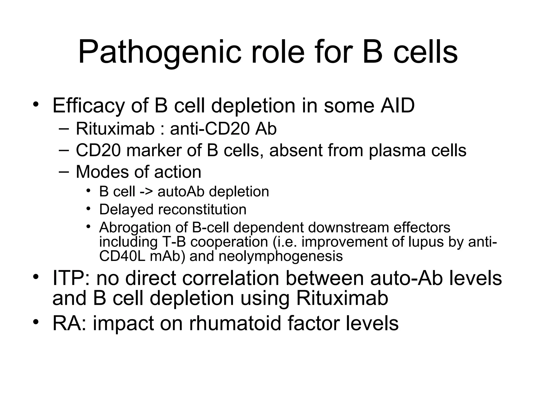 Pathogenic role for B cells Efficacy of B cell depletion in some AID Rituximab : anti-CD20 Ab CD20 marker of B cells, absent from plasma cells Modes of action B cell -> autoAb depletion Delayed reconstitution Abrogation of B-cell dependent downstream effectors including T-B cooperation (i.e. improvement of lupus by anti-CD40L mAb) and neolymphogenesis ITP: no direct correlation between auto-Ab levels and B cell depletion using Rituximab RA: impact on rhumatoid factor levels 