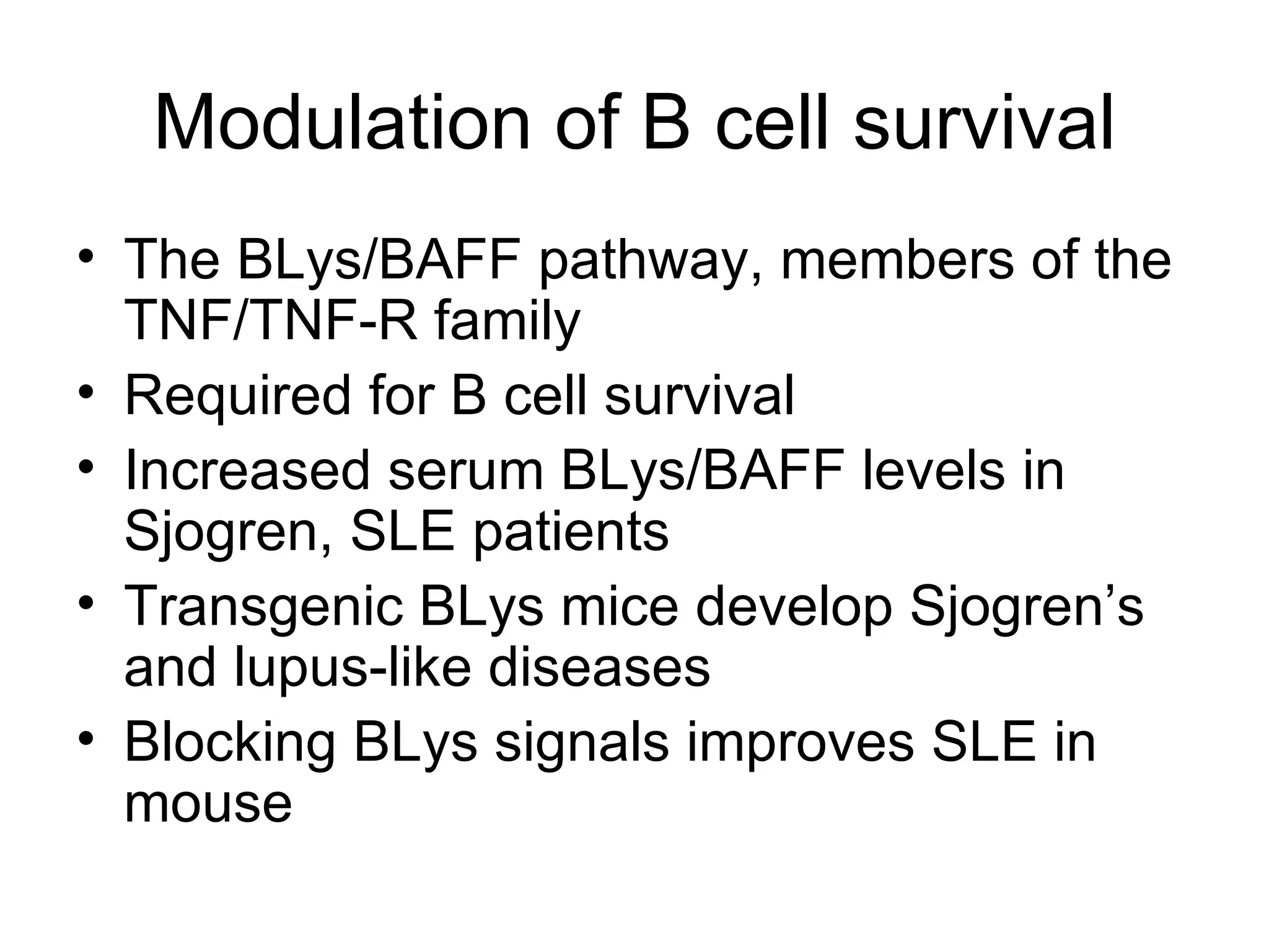 Modulation of B cell survival The BLys/BAFF pathway, members of the TNF/TNF-R family Required for B cell survival Increased serum BLys/BAFF levels in Sjogren, SLE patients Transgenic BLys mice develop Sjogren’s and lupus-like diseases Blocking BLys signals improves SLE in mouse 