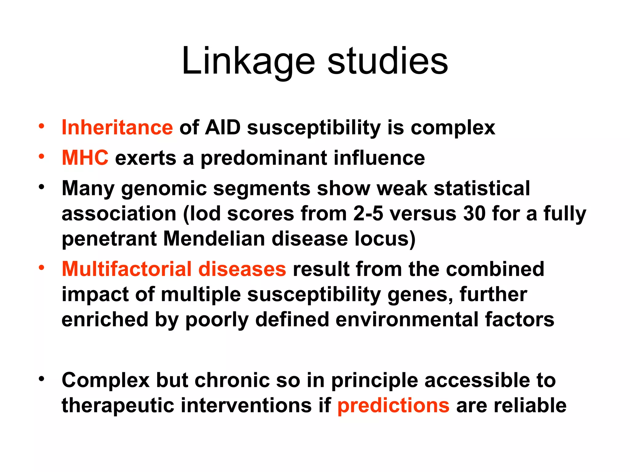 Linkage studies Inheritance  of AID susceptibility is complex MHC  exerts a predominant influence Many genomic segments show weak statistical association (lod scores from 2-5 versus 30 for a fully penetrant Mendelian disease locus) Multifactorial diseases  result from the combined impact of multiple susceptibility genes, further enriched by poorly defined environmental factors Complex but chronic so in principle accessible to therapeutic interventions if  predictions  are reliable 