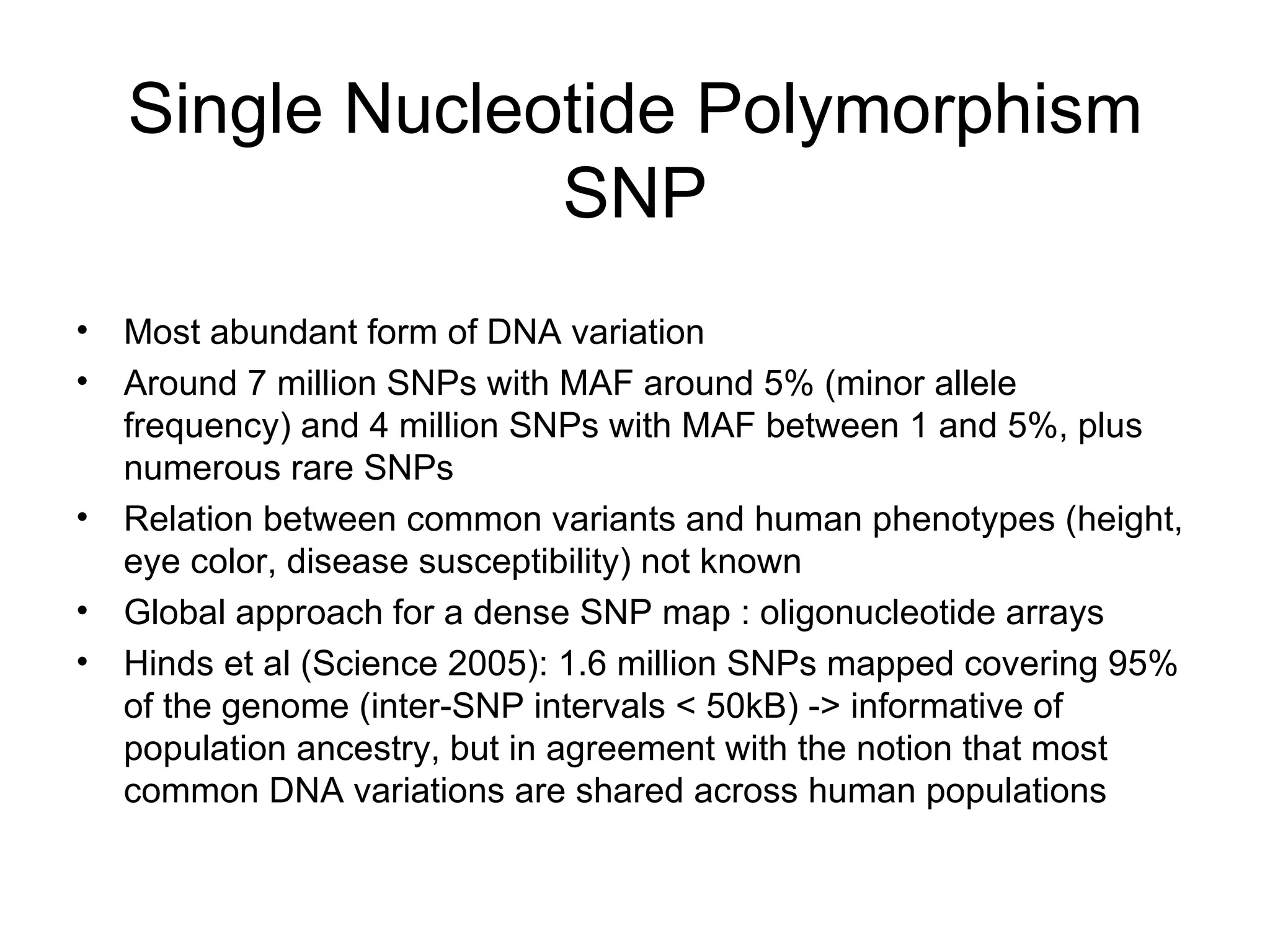 Single Nucleotide Polymorphism SNP Most abundant form of DNA variation Around 7 million SNPs with MAF around 5% (minor allele frequency) and 4 million SNPs with MAF between 1 and 5%, plus numerous rare SNPs Relation between common variants and human phenotypes (height, eye color, disease susceptibility) not known Global approach for a dense SNP map : oligonucleotide arrays Hinds et al (Science 2005): 1.6 million SNPs mapped covering 95% of the genome (inter-SNP intervals < 50kB) -> informative of population ancestry, but in agreement with the notion that most common DNA variations are shared across human populations 