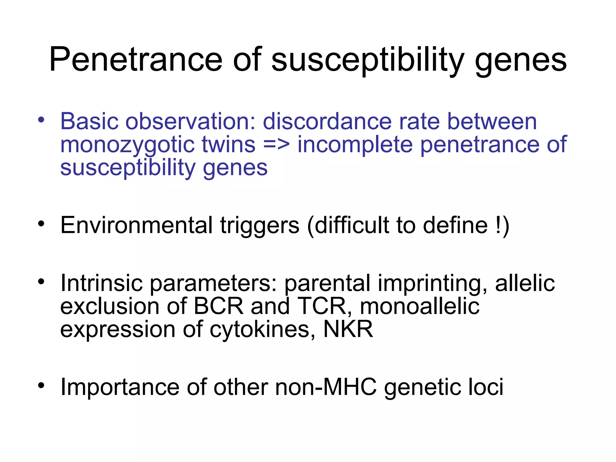 Penetrance of susceptibility genes Basic observation: discordance rate between monozygotic twins => incomplete penetrance of susceptibility genes Environmental triggers (difficult to define !) Intrinsic parameters: parental imprinting, allelic exclusion of BCR and TCR, monoallelic expression of cytokines, NKR Importance of other non-MHC genetic loci 