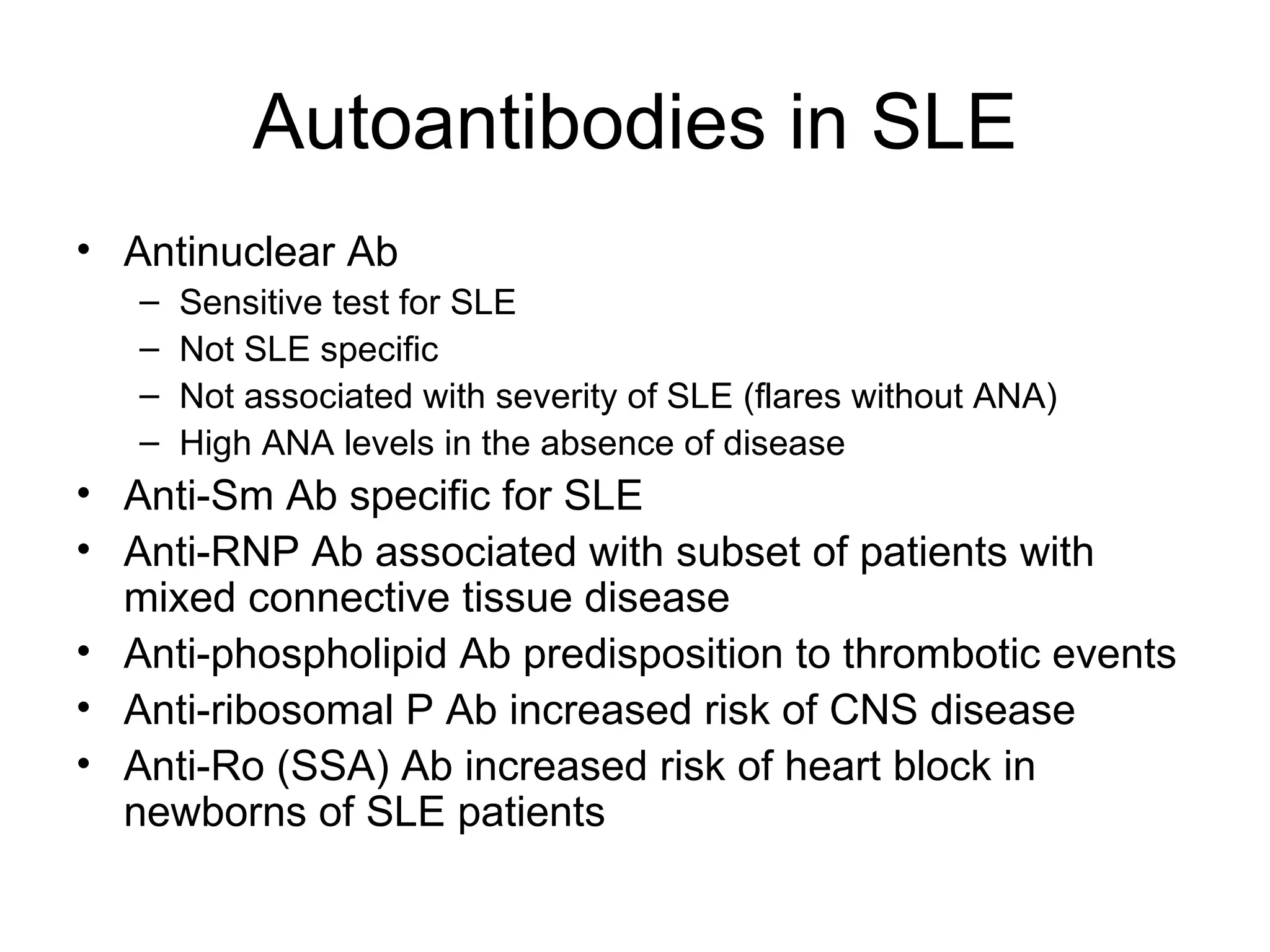 Autoantibodies in SLE Antinuclear Ab Sensitive test for SLE Not SLE specific Not associated with severity of SLE (flares without ANA) High ANA levels in the absence of disease Anti-Sm Ab specific for SLE Anti-RNP Ab associated with subset of patients with mixed connective tissue disease Anti-phospholipid Ab predisposition to thrombotic events Anti-ribosomal P Ab increased risk of CNS disease Anti-Ro (SSA) Ab increased risk of heart block in newborns of SLE patients 