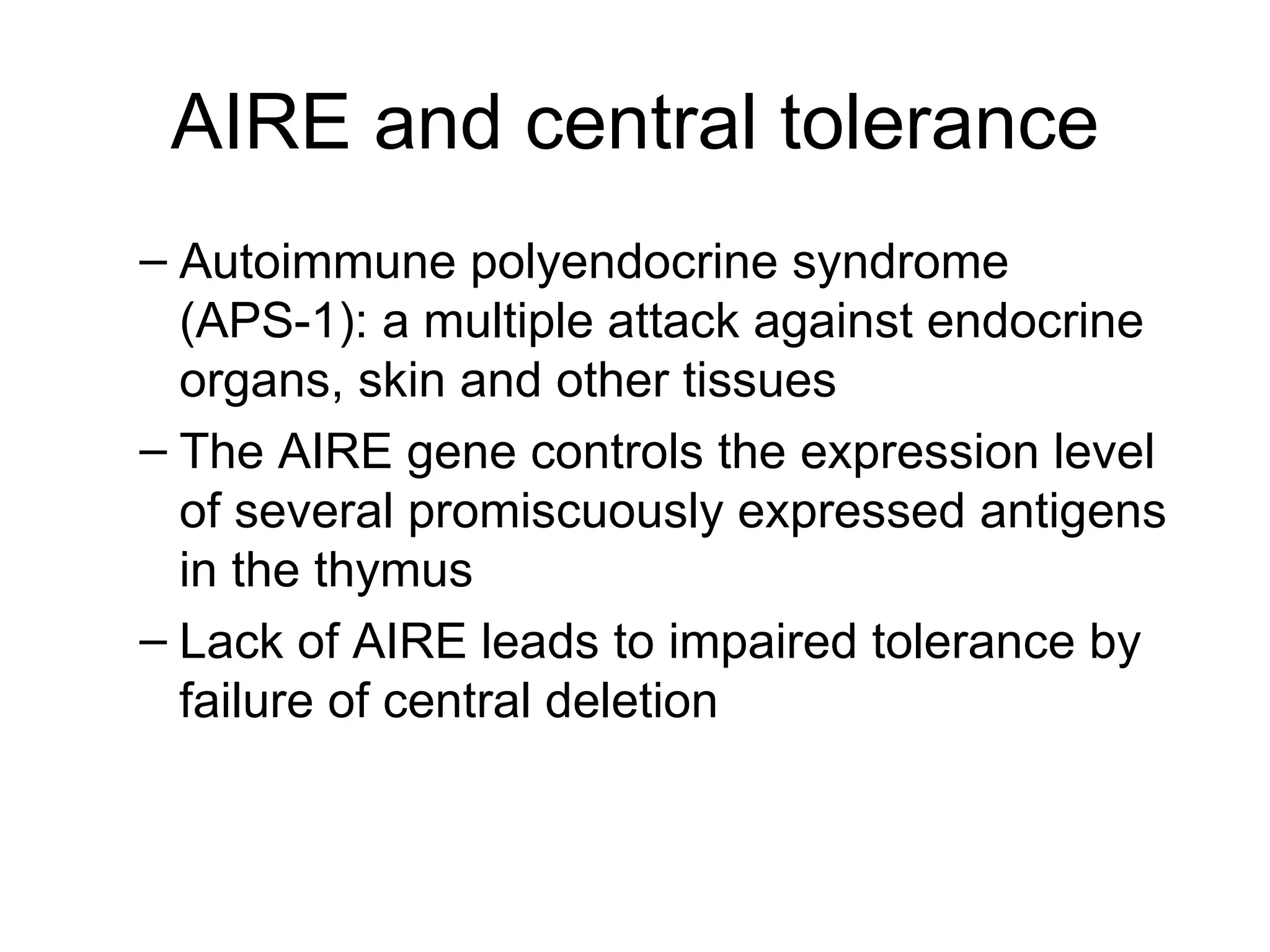 AIRE and central tolerance Autoimmune polyendocrine syndrome (APS-1): a multiple attack against endocrine organs, skin and other tissues The AIRE gene controls the expression level of several promiscuously expressed antigens in the thymus Lack of AIRE leads to impaired tolerance by failure of central deletion 