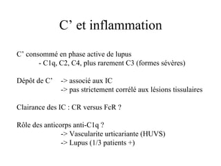 C’ et inflammation C’ consommé en phase active de lupus - C1q, C2, C4, plus rarement C3 (formes sévères) Dépôt de C’  -> associé aux IC -> pas strictement corrélé aux lésions tissulaires Clairance des IC : CR versus FcR ? Rôle des anticorps anti-C1q ? -> Vascularite urticariante (HUVS) -> Lupus (1/3 patients +) 