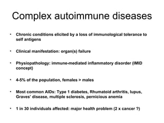 Complex autoimmune diseases Chronic conditions elicited by a loss of immunological tolerance to self antigens Clinical manifestation: organ(s) failure Physiopathology: immune-mediated inflammatory disorder (IMID concept) 4-5% of the population, females > males Most common AIDs: Type 1 diabetes, Rhumatoid arthritis, lupus, Graves’ disease, multiple sclerosis, pernicious anemia 1 in 30 individuals affected: major health problem (2 x cancer ?) 