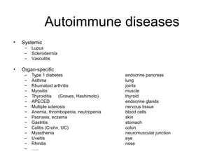 Autoimmune diseases Systemic Lupus Sclerodermia Vasculitis Organ-specific Type 1 diabetes endocrine pancreas Asthma lung Rhumatoid arthritis joints Myositis muscle Thyroiditis (Graves, Hashimoto) thyroid APECED endocrine glands Multiple sclerosis nervous tissue Anemia, thrombopenia, neutropenia blood cells Psoriasis, eczema skin Gastritis stomach Colitis (Crohn, UC) colon Myasthenia neuromuscular junction Uveitis eye Rhinitis nose … .. 