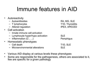 Immune features in AID Autoreactivity Autoantibodies RA, MG, SLE T lymphocytes T1D, Thyroiditis Altered regulation IPEX, APECED Cell activation Innate immune cell activation Lymphocyte hyper/hypo activation SLE Inflammation (C’, …) Pemphigus Homeostatic phenotypes Cell death T1D, SLE Microenvironmental alterations SLE Various AID display at various levels these phenotypes Some are responsible for the pathogenesis, others are associated to it, few are specific for a given pathology 