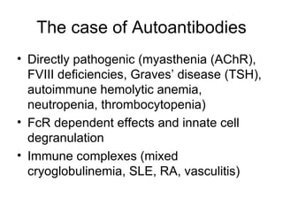 Directly pathogenic (myasthenia (AChR), FVIII deficiencies, Graves’ disease (TSH), autoimmune hemolytic anemia, neutropenia, thrombocytopenia) FcR dependent effects and innate cell degranulation  Immune complexes (mixed cryoglobulinemia, SLE, RA, vasculitis) The case of Autoantibodies 