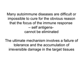 Many autoimmune diseases are difficult or impossible to cure for the obvious reason that the focus of the immune response  – self antigens-  cannot be eliminated The ultimate mechanism involves a failure of tolerance and the accumulation of irreversible damage in the target tissues 