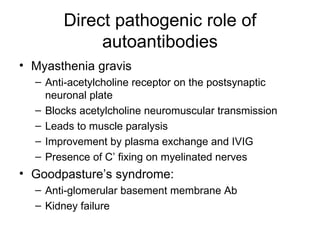 Direct pathogenic role of autoantibodies Myasthenia gravis Anti-acetylcholine receptor on the postsynaptic neuronal plate Blocks acetylcholine neuromuscular transmission Leads to muscle paralysis Improvement by plasma exchange and IVIG Presence of C’ fixing on myelinated nerves Goodpasture’s syndrome:  Anti-glomerular basement membrane Ab Kidney failure 