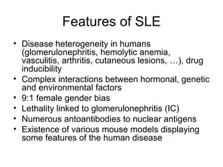 Features of SLE Disease heterogeneity in humans (glomerulonephritis, hemolytic anemia, vasculitis, arthritis, cutaneous lesions, …), drug inducibility Complex interactions between hormonal, genetic and environmental factors 9:1 female gender bias Lethality linked to glomerulonephritis (IC) Numerous antoantibodies to nuclear antigens Existence of various mouse models displaying some features of the human disease 