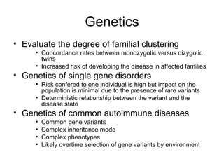 Genetics Evaluate the degree of familial clustering Concordance rates between monozygotic versus dizygotic twins Increased risk of developing the disease in affected families Genetics of single gene disorders Risk confered to one individual is high but impact on the population is minimal due to the presence of rare variants Deterministic relationship between the variant and the disease state Genetics of common autoimmune diseases Common gene variants Complex inheritance mode Complex phenotypes Likely overtime selection of gene variants by environment 