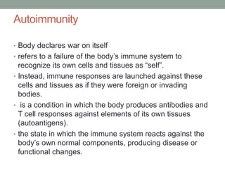 Autoimmunity
• Body declares war on itself
• refers to a failure of the body’s immune system to
recognize its own cells and tissues as “self”.
• Instead, immune responses are launched against these
cells and tissues as if they were foreign or invading
bodies.
• is a condition in which the body produces antibodies and
T cell responses against elements of its own tissues
(autoantigens).
• the state in which the immune system reacts against the
body’s own normal components, producing disease or
functional changes.
 