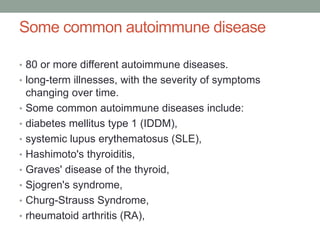 Some common autoimmune disease
• 80 or more different autoimmune diseases.
• long-term illnesses, with the severity of symptoms
changing over time.
• Some common autoimmune diseases include:
• diabetes mellitus type 1 (IDDM),
• systemic lupus erythematosus (SLE),
• Hashimoto's thyroiditis,
• Graves' disease of the thyroid,
• Sjogren's syndrome,
• Churg-Strauss Syndrome,
• rheumatoid arthritis (RA),
 