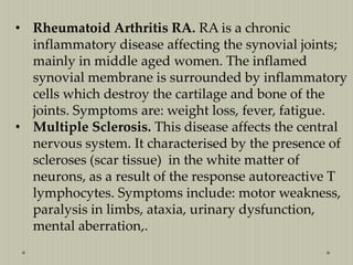 • Rheumatoid Arthritis RA. RA is a chronic
inflammatory disease affecting the synovial joints;
mainly in middle aged women. The inflamed
synovial membrane is surrounded by inflammatory
cells which destroy the cartilage and bone of the
joints. Symptoms are: weight loss, fever, fatigue.
• Multiple Sclerosis. This disease affects the central
nervous system. It characterised by the presence of
scleroses (scar tissue) in the white matter of
neurons, as a result of the response autoreactive T
lymphocytes. Symptoms include: motor weakness,
paralysis in limbs, ataxia, urinary dysfunction,
mental aberration,.

 