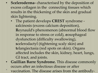 • Sceleroderma- characterised by the deposition of
excess collagen in the connecting tissues which
results in the thickening of the skin and gradual
skin lightening.
• The patient develops CREST syndrome calcinosis (excess calcium deposition),
Reynauld’s phenomenon (abnormal blood flow
in response to stress or cold), eosophageal
dysfunction (difficulty swallowing),
scelerodactyl (tightening scaly skin) and
telangiectasia (red spots on skin). Organs
affected includes the skin, kidney, heart, lungs,
GI tract, and joints.
• Guillian Barre Syndrome. This disease commonly
occurs after an infectious disease or after
vaccination. The disease arises from the antibody-

 