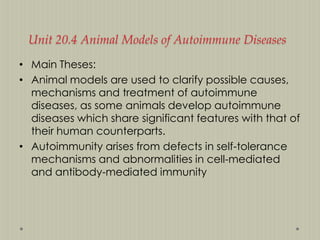 Unit 20.4 Animal Models of Autoimmune Diseases
• Main Theses:
• Animal models are used to clarify possible causes,
mechanisms and treatment of autoimmune
diseases, as some animals develop autoimmune
diseases which share significant features with that of
their human counterparts.
• Autoimmunity arises from defects in self-tolerance
mechanisms and abnormalities in cell-mediated
and antibody-mediated immunity

 