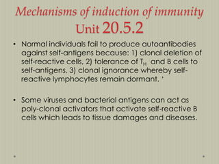 Mechanisms of induction of immunity
Unit 20.5.2
• Normal individuals fail to produce autoantibodies
against self-antigens because: 1) clonal deletion of
self-reactive cells, 2) tolerance of TH and B cells to
self-antigens, 3) clonal ignorance whereby selfreactive lymphocytes remain dormant. „
• Some viruses and bacterial antigens can act as
poly-clonal activators that activate self-reactive B
cells which leads to tissue damages and diseases.

 