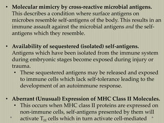 • Molecular mimicry by cross-reactive microbial antigens.
This describes a condition where surface antigens on
microbes resemble self-antigens of the body. This results in an
immune assault against the microbial antigens and the selfantigens which they resemble.
• Availability of sequestered (isolated) self-antigens.
Antigens which have been isolated from the immune system
during embryonic stages become exposed during injury or
trauma.
• These sequestered antigens may be released and exposed
to immune cells which lack self-tolerance leading to the
development of an autoimmune response.

• Aberrant (Unusual) Expression of MHC Class II Molecules.
• This occurs when MHC class II proteins are expressed on
non-immune cells, self-antigens presented by them will
activate TH cells which in turn activate cell-mediated

 