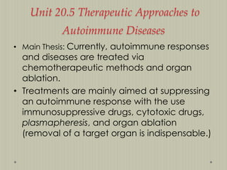 Unit 20.5 Therapeutic Approaches to
Autoimmune Diseases
• Main Thesis: Currently, autoimmune responses

and diseases are treated via
chemotherapeutic methods and organ
ablation.
• Treatments are mainly aimed at suppressing
an autoimmune response with the use
immunosuppressive drugs, cytotoxic drugs,
plasmapheresis, and organ ablation
(removal of a target organ is indispensable.)

 