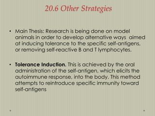 20.6 Other Strategies
• Main Thesis: Research is being done on model
animals in order to develop alternative ways aimed
at inducing tolerance to the specific self-antigens,
or removing self-reactive B and T lymphocytes.

• Tolerance Induction. This is achieved by the oral
administration of the self-antigen, which elicits the
autoimmune response, into the body. This method
attempts to reintroduce specific immunity toward
self-antigens

 