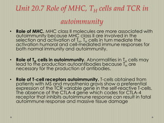 Unit 20.7 Role of MHC, TH cells and TCR in
autoimmunity
• Role of MHC. MHC class II molecules are more associated with
autoimmunity because MHC class II are involved in the
selection and activation of TH. TH cells in turn mediate the
activation humoral and cell-mediated immune responses for
both normal immunity and autoimmunity.
• Role of TH cells in autoimmunity. Abnormalities in TH cells may
lead to the production autoantibodies because TH are
necessary for the production of antibodies.
• Role of T-cell receptors autoimmunity. T-cells obtained from
patients with MS and myasthenia gravis show a preferential
expression of the TCR variable gene in the self-reactive T-cells.
The absence of the CTLA-4 gene which codes for CTLA-4
receptor that inhibits autoimmune response can result in fatal
autoimmune response and massive tissue damage

 