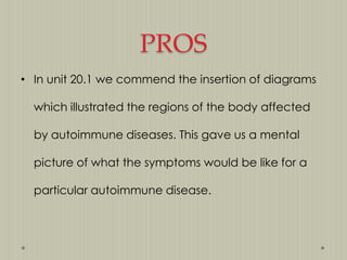 PROS
• In unit 20.1 we commend the insertion of diagrams
which illustrated the regions of the body affected
by autoimmune diseases. This gave us a mental
picture of what the symptoms would be like for a
particular autoimmune disease.

 