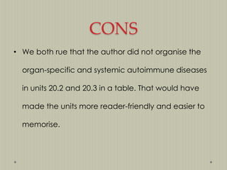 CONS
• We both rue that the author did not organise the
organ-specific and systemic autoimmune diseases
in units 20.2 and 20.3 in a table. That would have
made the units more reader-friendly and easier to
memorise.

 