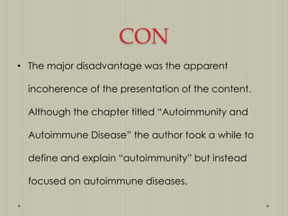 CON
• The major disadvantage was the apparent
incoherence of the presentation of the content.
Although the chapter titled “Autoimmunity and
Autoimmune Disease” the author took a while to
define and explain “autoimmunity” but instead

focused on autoimmune diseases.

 