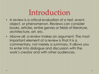 Introduction
• A review is a critical evaluation of a text, event,
object, or phenomenon. Reviews can consider
books, articles, entire genres or fields of literature,
architecture, art, etc.
• Above all, a review makes an argument. The most
important element of a review is that it is a
commentary, not merely a summary. It allows you
to enter into dialogue and discussion with the
work‟s creator and with other audiences.

 
