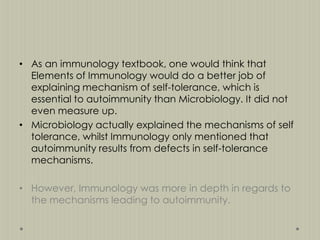 • As an immunology textbook, one would think that
Elements of Immunology would do a better job of
explaining mechanism of self-tolerance, which is
essential to autoimmunity than Microbiology. It did not
even measure up.
• Microbiology actually explained the mechanisms of self
tolerance, whilst Immunology only mentioned that
autoimmunity results from defects in self-tolerance
mechanisms.
• However, Immunology was more in depth in regards to
the mechanisms leading to autoimmunity.

 