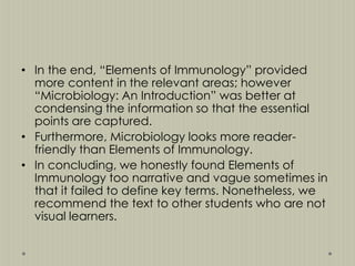 • In the end, “Elements of Immunology” provided
more content in the relevant areas; however
“Microbiology: An Introduction” was better at
condensing the information so that the essential
points are captured.
• Furthermore, Microbiology looks more readerfriendly than Elements of Immunology.
• In concluding, we honestly found Elements of
Immunology too narrative and vague sometimes in
that it failed to define key terms. Nonetheless, we
recommend the text to other students who are not
visual learners.

 
