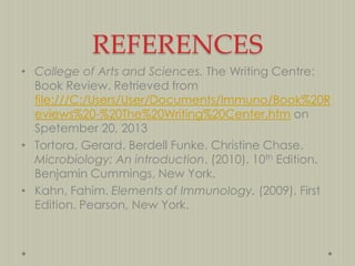 REFERENCES
• College of Arts and Sciences. The Writing Centre:
Book Review. Retrieved from
file:///C:/Users/User/Documents/Immuno/Book%20R
eviews%20-%20The%20Writing%20Center.htm on
Spetember 20, 2013
• Tortora, Gerard. Berdell Funke. Christine Chase.
Microbiology: An introduction. (2010). 10th Edition.
Benjamin Cummings, New York.
• Kahn, Fahim. Elements of Immunology. (2009). First
Edition. Pearson, New York.

 