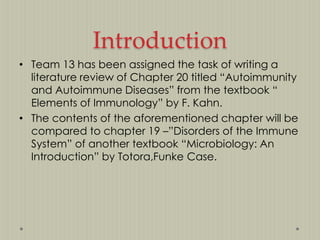 Introduction
• Team 13 has been assigned the task of writing a
literature review of Chapter 20 titled “Autoimmunity
and Autoimmune Diseases” from the textbook “
Elements of Immunology” by F. Kahn.
• The contents of the aforementioned chapter will be
compared to chapter 19 –”Disorders of the Immune
System” of another textbook “Microbiology: An
Introduction” by Totora,Funke Case.

 