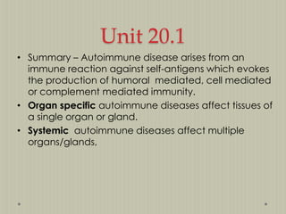 Unit 20.1
• Summary – Autoimmune disease arises from an
immune reaction against self-antigens which evokes
the production of humoral mediated, cell mediated
or complement mediated immunity.
• Organ specific autoimmune diseases affect tissues of
a single organ or gland.
• Systemic autoimmune diseases affect multiple
organs/glands,

 
