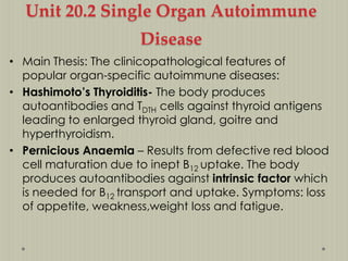 Unit 20.2 Single Organ Autoimmune

Disease
• Main Thesis: The clinicopathological features of
popular organ-specific autoimmune diseases:
• Hashimoto’s Thyroiditis- The body produces
autoantibodies and TDTH cells against thyroid antigens
leading to enlarged thyroid gland, goitre and
hyperthyroidism.
• Pernicious Anaemia – Results from defective red blood
cell maturation due to inept B12 uptake. The body
produces autoantibodies against intrinsic factor which
is needed for B12 transport and uptake. Symptoms: loss
of appetite, weakness,weight loss and fatigue.

 