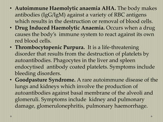 • Autoimmune Haemolytic anaemia AHA. The body makes
antibodies (IgG/IgM) against a variety of RBC antigens
which results in the destruction or removal of blood cells.
• Drug Induced Haemolytic Anaemia. Occurs when a drug
causes the body’s immune system to react against its own
red blood cells.
• Thrombocytopenic Purpura. It is a life-threatening
disorder that results from the destruction of platelets by
autoantibodies. Phagocytes in the liver and spleen
endocytised antibody coated platelets. Symptoms include
bleeding disorders.
• Goodpasture Syndrome. A rare autoimmune disease of the
lungs and kidneys which involve the production of
autoantibodies against basal membrane of the alveoli and
glomeruli. Symptoms include kidney and pulmonary
damage, glomerulonephritis, pulmonary haemorrhage.

 