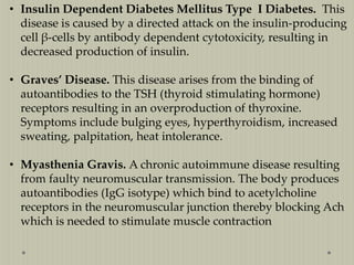 • Insulin Dependent Diabetes Mellitus Type I Diabetes. This
disease is caused by a directed attack on the insulin-producing
cell β-cells by antibody dependent cytotoxicity, resulting in
decreased production of insulin.
• Graves’ Disease. This disease arises from the binding of
autoantibodies to the TSH (thyroid stimulating hormone)
receptors resulting in an overproduction of thyroxine.
Symptoms include bulging eyes, hyperthyroidism, increased
sweating, palpitation, heat intolerance.
• Myasthenia Gravis. A chronic autoimmune disease resulting
from faulty neuromuscular transmission. The body produces
autoantibodies (IgG isotype) which bind to acetylcholine
receptors in the neuromuscular junction thereby blocking Ach
which is needed to stimulate muscle contraction

 