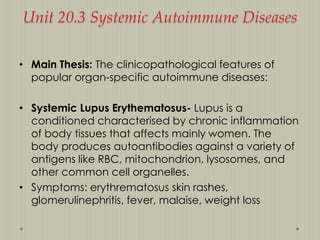 Unit 20.3 Systemic Autoimmune Diseases
• Main Thesis: The clinicopathological features of
popular organ-specific autoimmune diseases:
• Systemic Lupus Erythematosus- Lupus is a
conditioned characterised by chronic inflammation
of body tissues that affects mainly women. The
body produces autoantibodies against a variety of
antigens like RBC, mitochondrion, lysosomes, and
other common cell organelles.
• Symptoms: erythrematosus skin rashes,
glomerulinephritis, fever, malaise, weight loss

 
