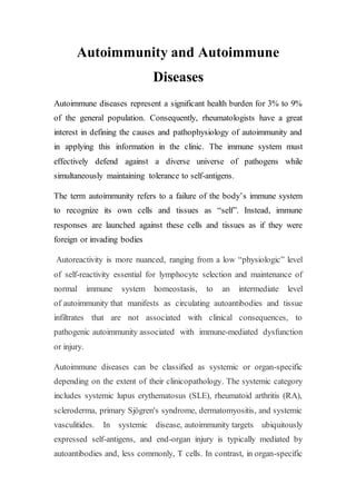 Autoimmunity and Autoimmune
Diseases
Autoimmune diseases represent a significant health burden for 3% to 9%
of the general population. Consequently, rheumatologists have a great
interest in defining the causes and pathophysiology of autoimmunity and
in applying this information in the clinic. The immune system must
effectively defend against a diverse universe of pathogens while
simultaneously maintaining tolerance to self-antigens.
The term autoimmunity refers to a failure of the body’s immune system
to recognize its own cells and tissues as “self”. Instead, immune
responses are launched against these cells and tissues as if they were
foreign or invading bodies
Autoreactivity is more nuanced, ranging from a low “physiologic” level
of self-reactivity essential for lymphocyte selection and maintenance of
normal immune system homeostasis, to an intermediate level
of autoimmunity that manifests as circulating autoantibodies and tissue
infiltrates that are not associated with clinical consequences, to
pathogenic autoimmunity associated with immune-mediated dysfunction
or injury.
Autoimmune diseases can be classified as systemic or organ-specific
depending on the extent of their clinicopathology. The systemic category
includes systemic lupus erythematosus (SLE), rheumatoid arthritis (RA),
scleroderma, primary Sjögren's syndrome, dermatomyositis, and systemic
vasculitides. In systemic disease, autoimmunity targets ubiquitously
expressed self-antigens, and end-organ injury is typically mediated by
autoantibodies and, less commonly, T cells. In contrast, in organ-specific
 