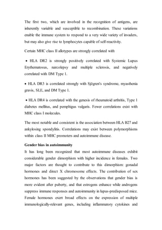 The first two, which are involved in the recognition of antigens, are
inherently variable and susceptible to recombination. These variations
enable the immune system to respond to a very wide variety of invaders,
but may also give rise to lymphocytes capable of self-reactivity.
Certain MHC class II allotypes are strongly correlated with
 HLA DR2 is strongly positively correlated with Systemic Lupus
Erythematosus, narcolepsy and multiple sclerosis, and negatively
correlated with DM Type 1.
 HLA DR3 is correlated strongly with Sjögren's syndrome, myasthenia
gravis, SLE, and DM Type 1.
 HLA DR4 is correlated with the genesis of rheumatoid arthritis, Type 1
diabetes mellitus, and pemphigus vulgaris. Fewer correlations exist with
MHC class I molecules.
The most notable and consistent is the association between HLA B27 and
ankylosing spondylitis. Correlations may exist between polymorphisms
within class II MHC promoters and autoimmune disease.
Gender bias in autoimmunity
It has long been recognized that most autoimmune diseases exhibit
considerable gender dimorphism with higher incidence in females. Two
major factors are thought to contribute to this dimorphism: gonadal
hormones and direct X chromosome effects. The contribution of sex
hormones has been suggested by the observations that gender bias is
more evident after puberty, and that estrogens enhance while androgens
suppress immune responses and autoimmunity in lupus-predisposed mice.
Female hormones exert broad effects on the expression of multiple
immunologically-relevant genes, including inflammatory cytokines and
 