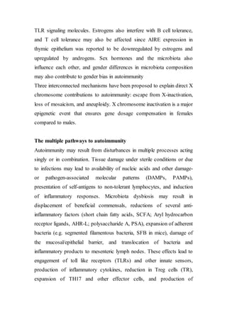 TLR signaling molecules. Estrogens also interfere with B cell tolerance,
and T cell tolerance may also be affected since AIRE expression in
thymic epithelium was reported to be downregulated by estrogens and
upregulated by androgens. Sex hormones and the microbiota also
influence each other, and gender differences in microbiota composition
may also contribute to gender bias in autoimmunity
Three interconnected mechanisms have been proposed to explain direct X
chromosome contributions to autoimmunity: escape from X-inactivation,
loss of mosaicism, and aneuploidy. X chromosome inactivation is a major
epigenetic event that ensures gene dosage compensation in females
compared to males.
The multiple pathways to autoimmunity
Autoimmunity may result from disturbances in multiple processes acting
singly or in combination. Tissue damage under sterile conditions or due
to infections may lead to availability of nucleic acids and other damage-
or pathogen-associated molecular patterns (DAMPs, PAMPs),
presentation of self-antigens to non-tolerant lymphocytes, and induction
of inflammatory responses. Microbiota dysbiosis may result in
displacement of beneficial commensals, reductions of several anti-
inflammatory factors (short chain fatty acids, SCFA; Aryl hydrocarbon
receptor ligands, AHR-L; polysaccharide A, PSA), expansion of adherent
bacteria (e.g. segmented filamentous bacteria, SFB in mice), damage of
the mucosal/epithelial barrier, and translocation of bacteria and
inflammatory products to mesenteric lymph nodes. These effects lead to
engagement of toll like receptors (TLRs) and other innate sensors,
production of inflammatory cytokines, reduction in Treg cells (TR),
expansion of TH17 and other effector cells, and production of
 