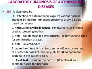 is diagnosed by :
1. Detection of autoantibodies against various nuclear
antigens by indirect immunofluorescence assay & ELISA
based techniques
2. Antinuclear antibody (ANA) : Positive in >90% of cases
used as screening method
3. Anti – double stranded DNA (dsDNA): Highly specific, used
for confirmation of cases.
4. Anti – Sm antibodies.
5. Lupus band test: It is a direct immunofluorescence test,
can detect deposits of immunoglobulins & complement
proteins in the patient’s skin.
6. LE cell test: Lupus erythematosus (LE) cell test was
commonly used for diagnosis .
 