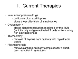 I. Current Therapies
• Immunosuppressive drugs
- corticosteroids, azathioprine
- slows the proliferation of lymphocytes
• Cyclosporin A
- blocks signal transduction mediated by the TCR
(inhibits only antigen-activated T cells while sparing
non-activated ones)
• Thymectomy
- removal of thymus from patients with myasthenia
gravis
• Plasmapheresis
- removes antigen-antibody complexes for a short-
term reduction in symptoms
 