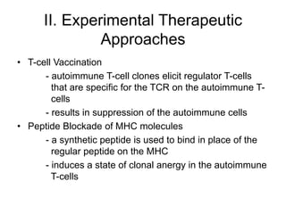 II. Experimental Therapeutic
Approaches
• T-cell Vaccination
- autoimmune T-cell clones elicit regulator T-cells
that are specific for the TCR on the autoimmune T-
cells
- results in suppression of the autoimmune cells
• Peptide Blockade of MHC molecules
- a synthetic peptide is used to bind in place of the
regular peptide on the MHC
- induces a state of clonal anergy in the autoimmune
T-cells
 