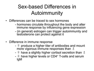 Sex-based Differences in
Autoimmunity
• Differences can be traced to sex hormones
- hormones circulate throughout the body and alter
immune response by influencing gene expression
- (in general) estrogen can trigger autoimmunity and
testosterone can protect against it
• Difference in immune response
- ♀ produce a higher titer of antibodies and mount
more vigorous immune responses than ♂
- ♀ have a slightly higher cortisol secretion than ♂
- ♀ have higher levels or CD4+ T-cells and serum
IgM
 