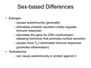 Sex-based Differences
• Estrogen
- causes autoimmunity (generally)
- stimulates prolactin secretion (helps regulate
immune response)
- stimulates the gene for CRH (corticotropin-
releasing hormone) that promotes cortisol secretion
- causes more TH1-dominated immune responses
(promotes inflammation)
• Testosterone
- can cause autoimmunity or protect against it
 