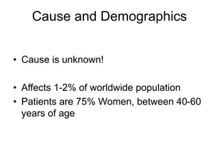 Cause and Demographics
• Cause is unknown!
• Affects 1-2% of worldwide population
• Patients are 75% Women, between 40-60
years of age
 