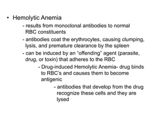 • Hemolytic Anemia
- results from monoclonal antibodies to normal
RBC constituents
- antibodies coat the erythrocytes, causing clumping,
lysis, and premature clearance by the spleen
- can be induced by an “offending” agent (parasite,
drug, or toxin) that adheres to the RBC
- Drug-induced Hemolytic Anemia- drug binds
to RBC’s and causes them to become
antigenic
- antibodies that develop from the drug
recognize these cells and they are
lysed
 